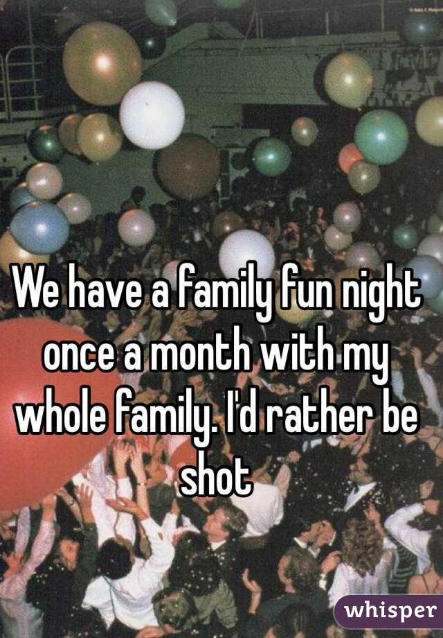 We have a family fun night once a month with my whole family. I'd rather be shot