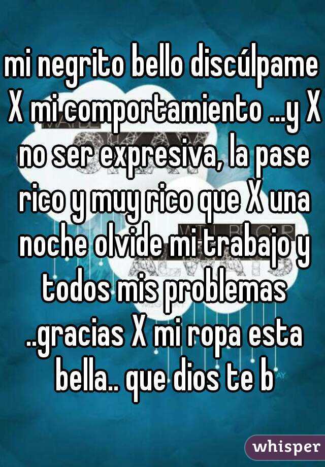 mi negrito bello discúlpame X mi comportamiento ...y X no ser expresiva, la pase rico y muy rico que X una noche olvide mi trabajo y todos mis problemas ..gracias X mi ropa esta bella.. que dios te b