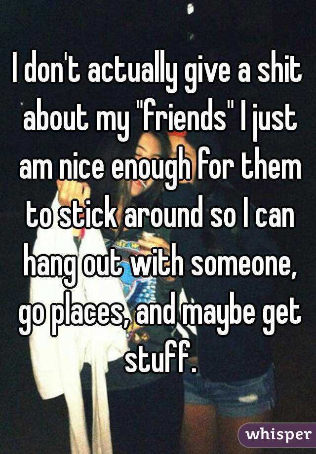 I don't actually give a shit about my "friends" I just am nice enough for them to stick around so I can hang out with someone, go places, and maybe get stuff.