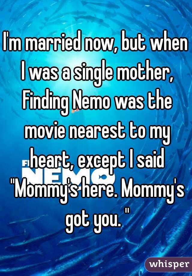 I'm married now, but when I was a single mother, Finding Nemo was the movie nearest to my heart, except I said "Mommy's here. Mommy's got you. "