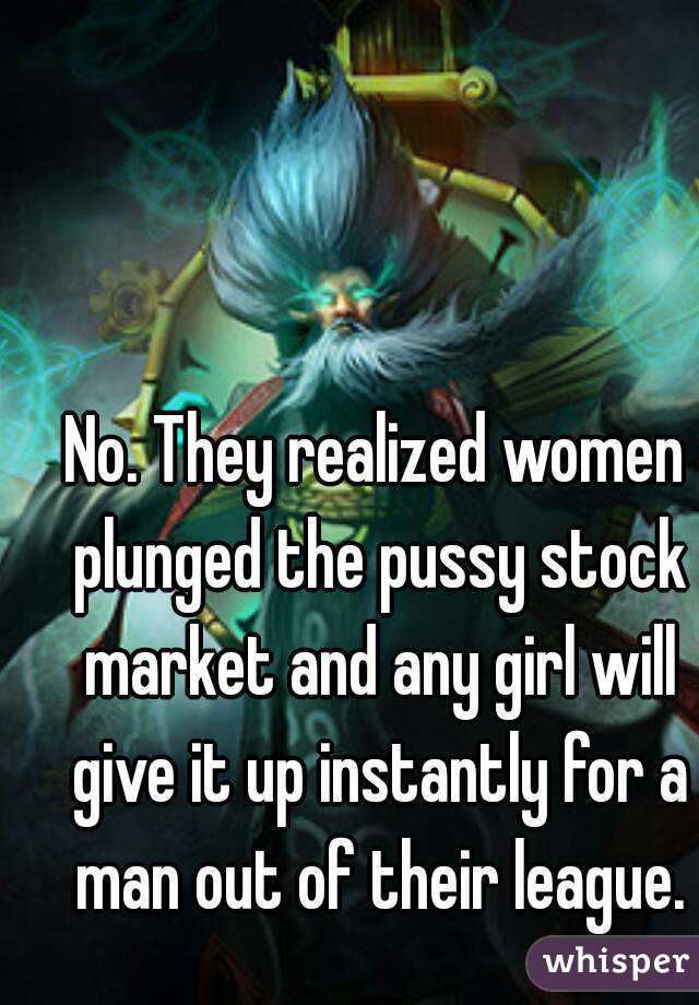 No. They realized women plunged the pussy stock market and any girl will give it up instantly for a man out of their league.