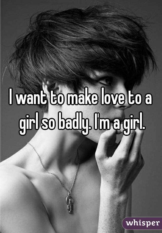 I want to make love to a girl so badly. I'm a girl.