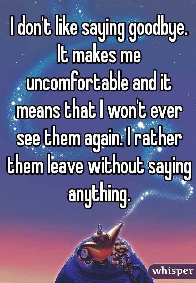 I don't like saying goodbye. It makes me uncomfortable and it means that I won't ever see them again. I rather them leave without saying anything. 