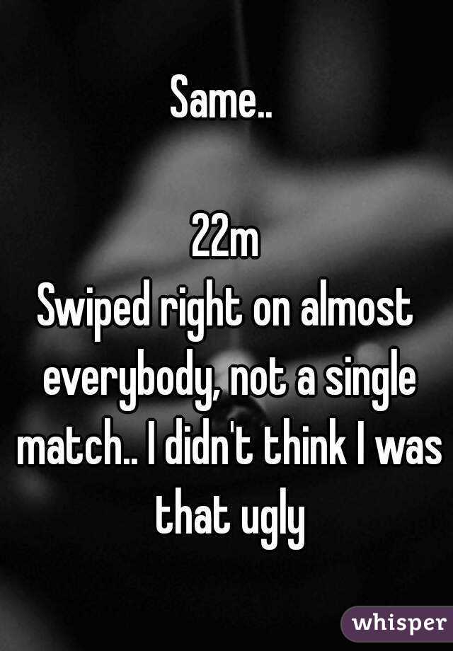 Same.. 

22m
Swiped right on almost everybody, not a single match.. I didn't think I was that ugly