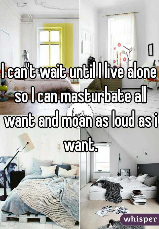 I can't wait until I live alone so I can masturbate all want and moan as loud as i want.