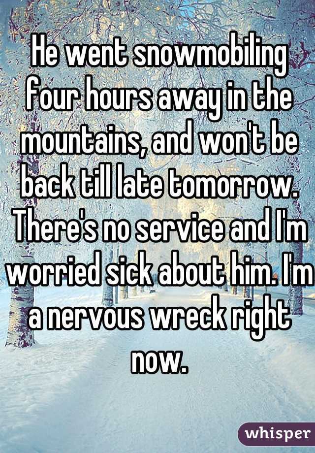 He went snowmobiling four hours away in the mountains, and won't be back till late tomorrow. There's no service and I'm worried sick about him. I'm a nervous wreck right now.