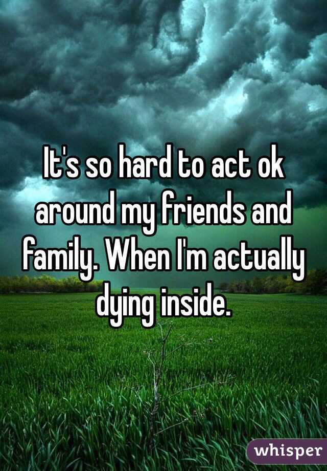 It's so hard to act ok around my friends and family. When I'm actually dying inside. 