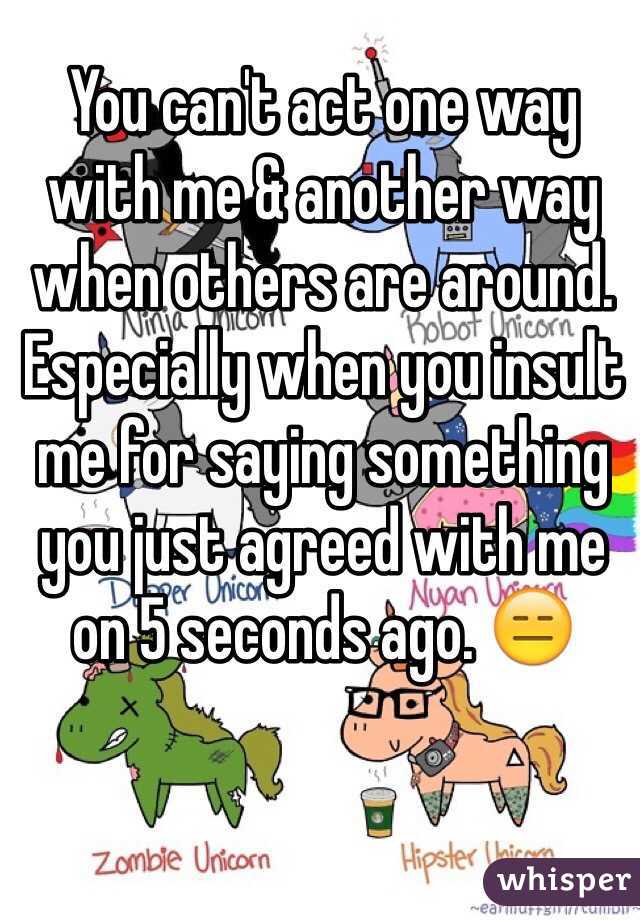 You can't act one way with me & another way when others are around.  Especially when you insult me for saying something you just agreed with me on 5 seconds ago. 😑