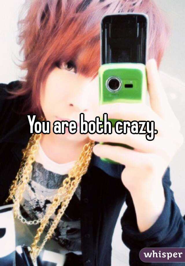 You are both crazy.