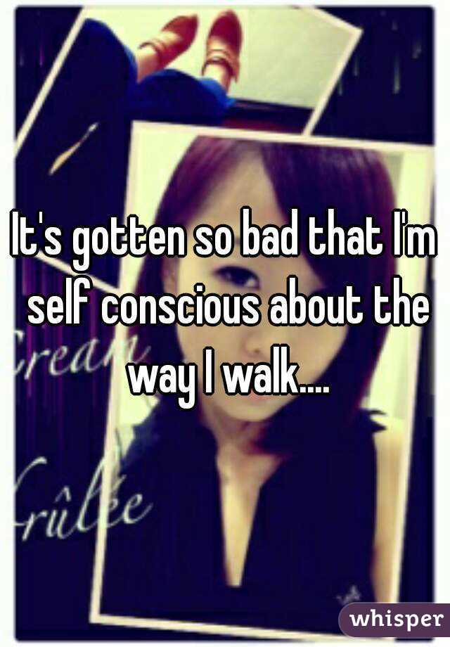 It's gotten so bad that I'm self conscious about the way I walk....