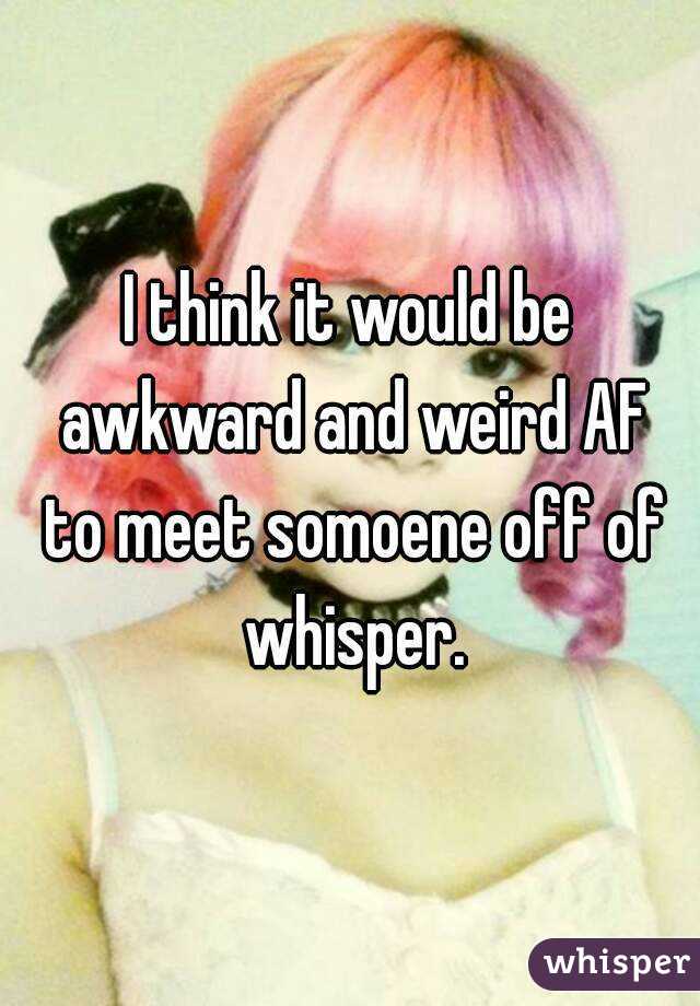 I think it would be awkward and weird AF to meet somoene off of whisper.