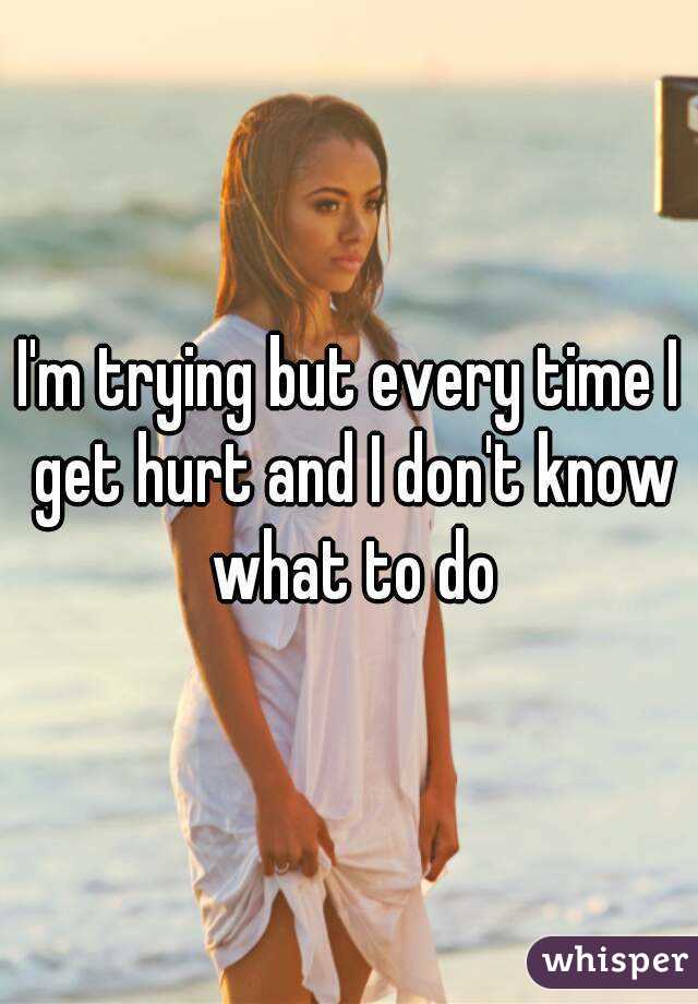 I'm trying but every time I get hurt and I don't know what to do