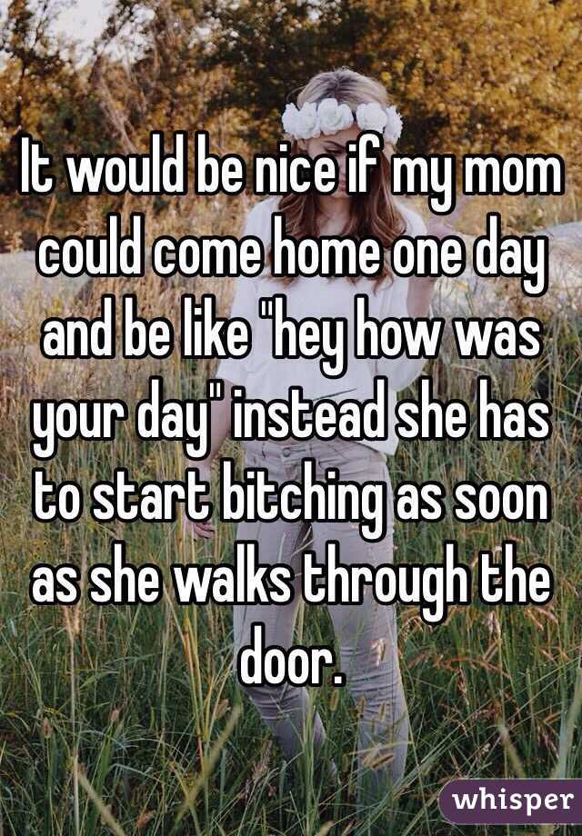 It would be nice if my mom could come home one day and be like "hey how was your day" instead she has to start bitching as soon as she walks through the door. 