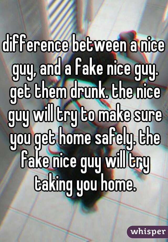 difference between a nice guy, and a fake nice guy. get them drunk. the nice guy will try to make sure you get home safely. the fake nice guy will try taking you home.