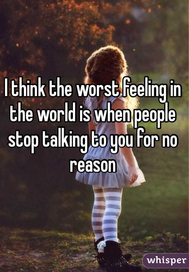 I think the worst feeling in the world is when people stop talking to you for no reason 