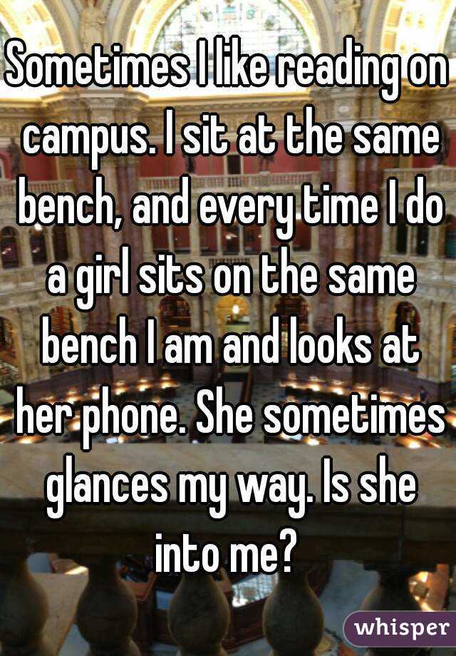 Sometimes I like reading on campus. I sit at the same bench, and every time I do a girl sits on the same bench I am and looks at her phone. She sometimes glances my way. Is she into me? 