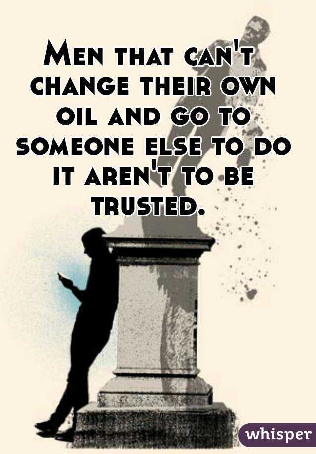 Men that can't change their own oil and go to someone else to do it aren't to be trusted. 