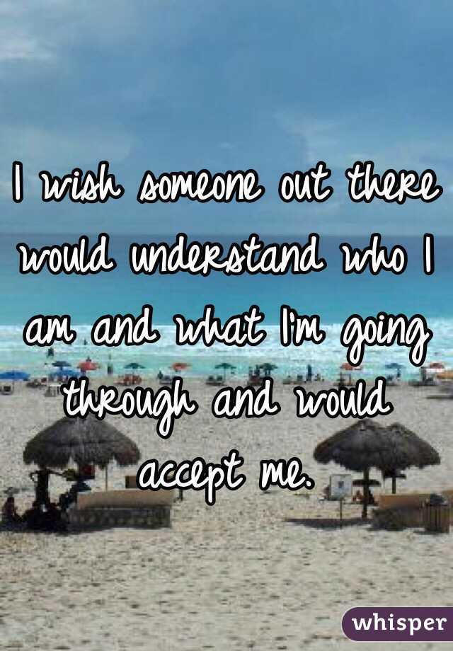 I wish someone out there would understand who I am and what I'm going through and would accept me. 