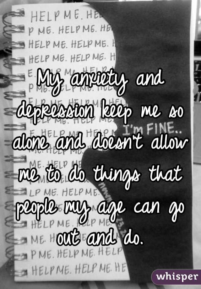 My anxiety and depression keep me so alone and doesn't allow me to do things that people my age can go out and do. 