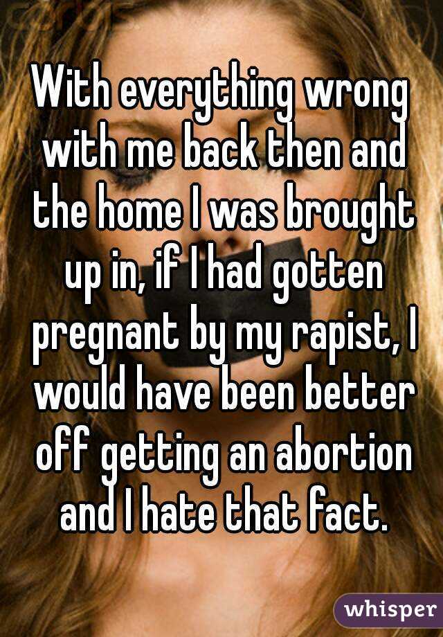 With everything wrong with me back then and the home I was brought up in, if I had gotten pregnant by my rapist, I would have been better off getting an abortion and I hate that fact.