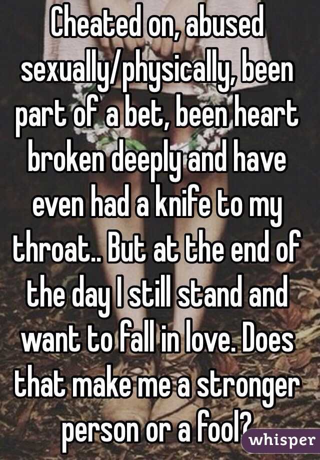 Cheated on, abused sexually/physically, been part of a bet, been heart broken deeply and have even had a knife to my throat.. But at the end of the day I still stand and want to fall in love. Does that make me a stronger person or a fool?