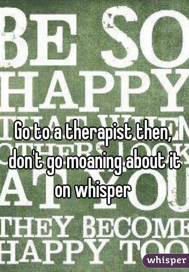 Go to a therapist then, don't go moaning about it on whisper 