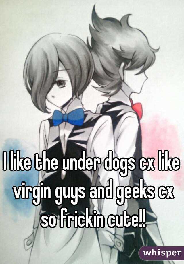 I like the under dogs cx like virgin guys and geeks cx so frickin cute!!