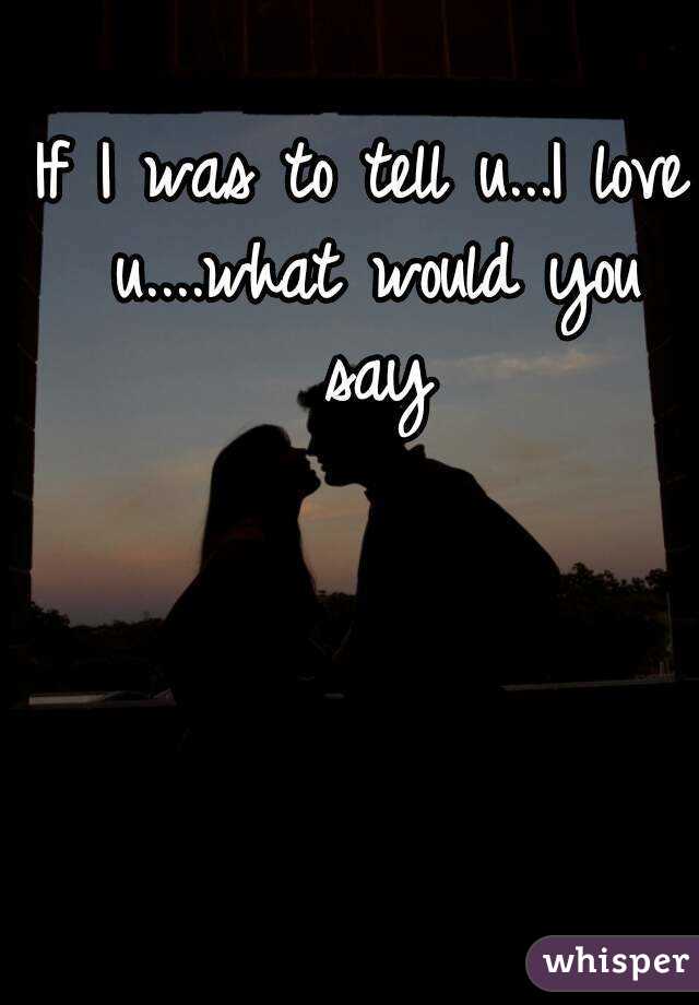 If I was to tell u...I love u....what would you say