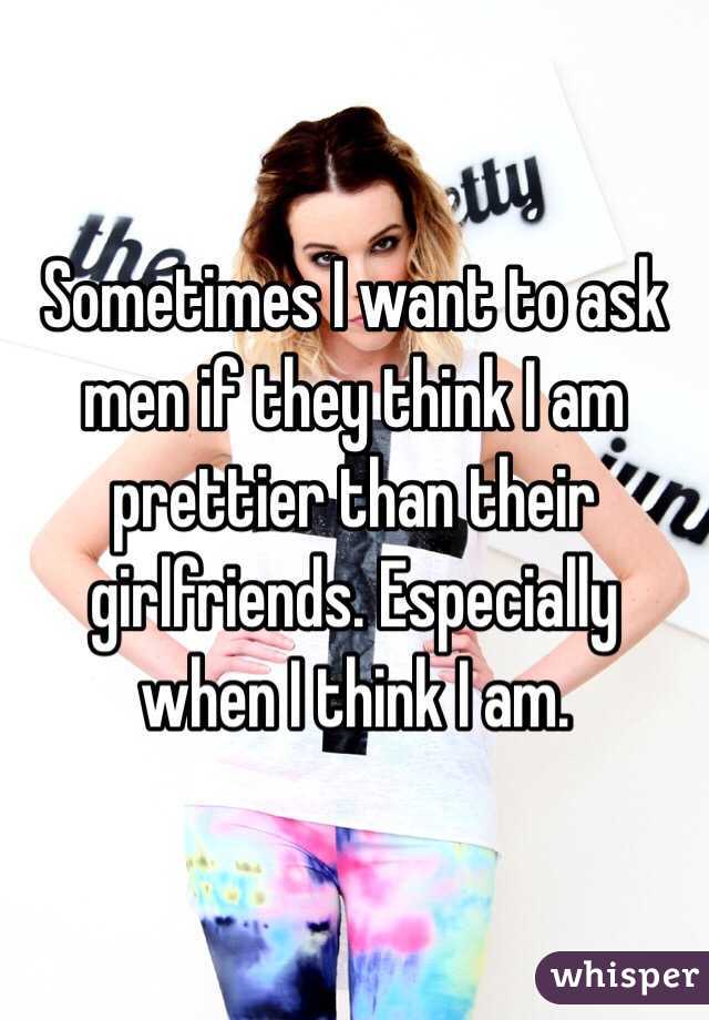 Sometimes I want to ask men if they think I am prettier than their girlfriends. Especially when I think I am. 