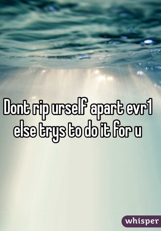 Dont rip urself apart evr1 else trys to do it for u 