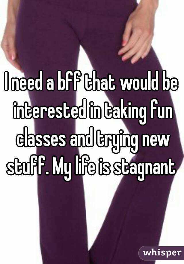 I need a bff that would be interested in taking fun classes and trying new stuff. My life is stagnant 