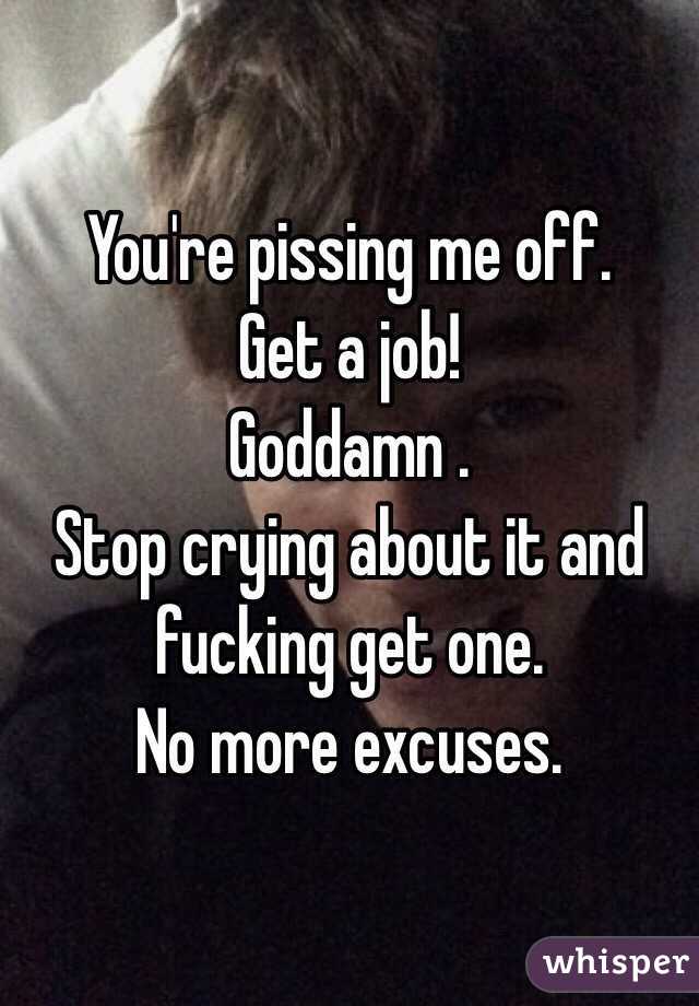 You're pissing me off.
Get a job!
Goddamn .
Stop crying about it and fucking get one.
No more excuses.