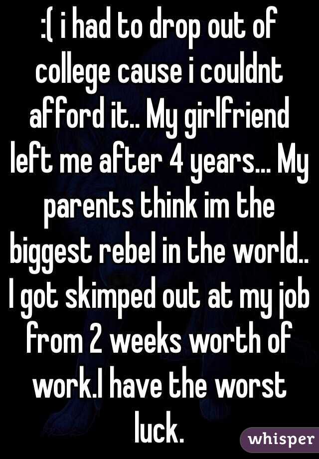 :( i had to drop out of college cause i couldnt afford it.. My girlfriend left me after 4 years... My parents think im the biggest rebel in the world.. I got skimped out at my job from 2 weeks worth of work.I have the worst luck. 