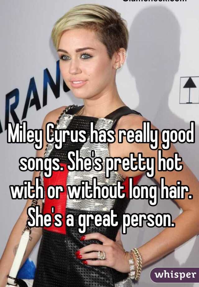 Miley Cyrus has really good songs. She's pretty hot with or without long hair. She's a great person. 