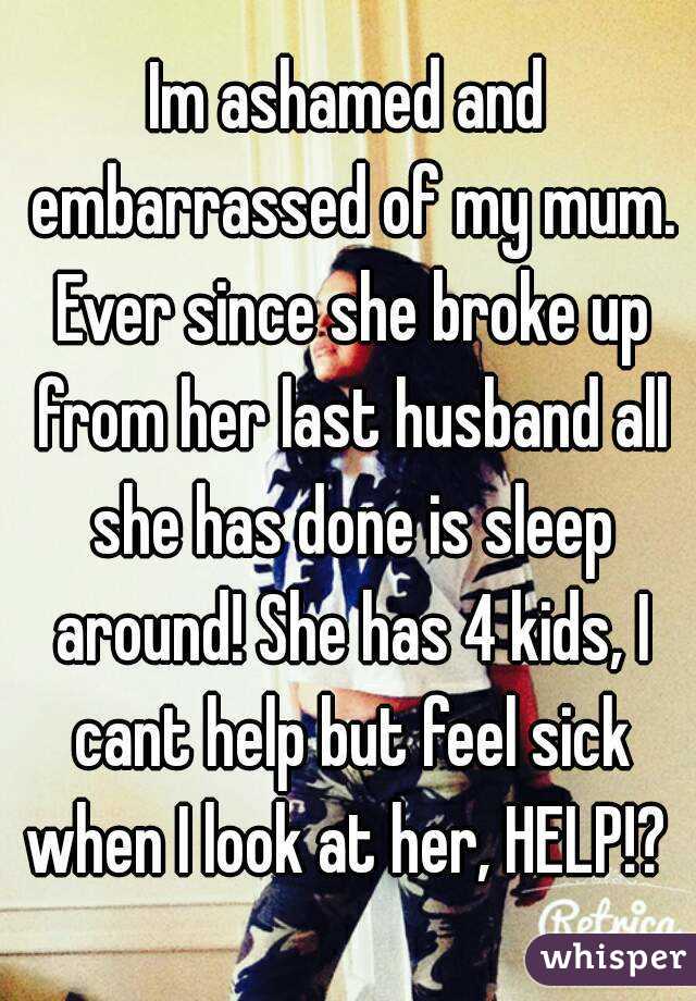 Im ashamed and embarrassed of my mum. Ever since she broke up from her last husband all she has done is sleep around! She has 4 kids, I cant help but feel sick when I look at her, HELP!? 