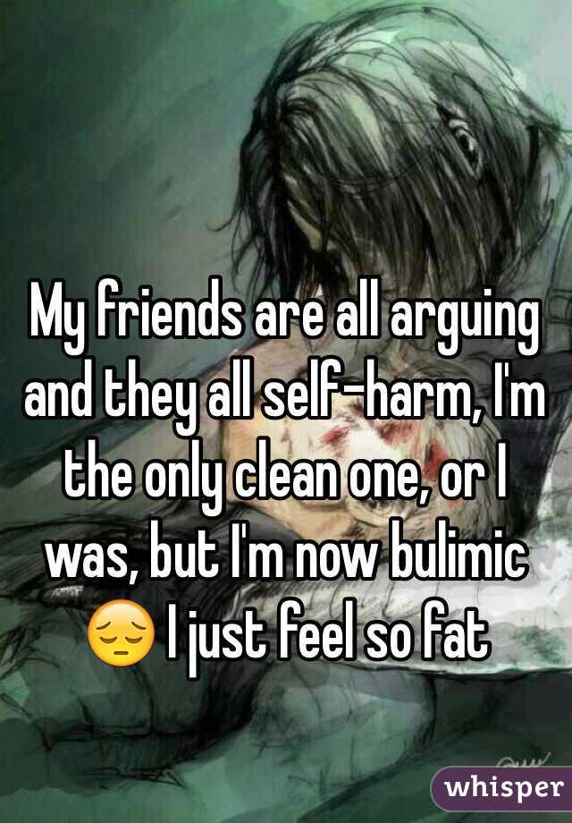 My friends are all arguing and they all self-harm, I'm the only clean one, or I was, but I'm now bulimic 😔 I just feel so fat