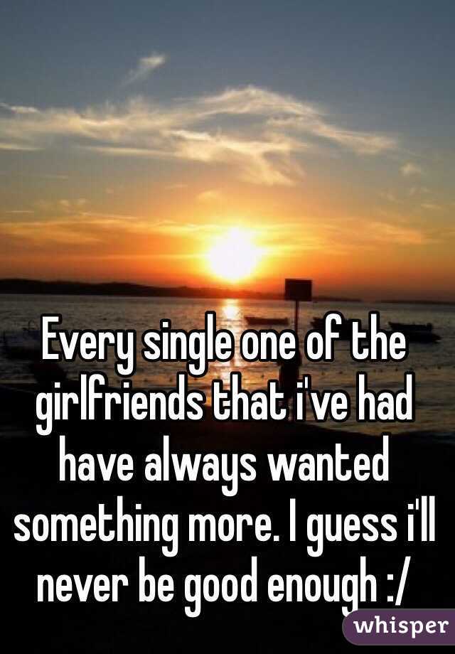 Every single one of the girlfriends that i've had have always wanted something more. I guess i'll never be good enough :/