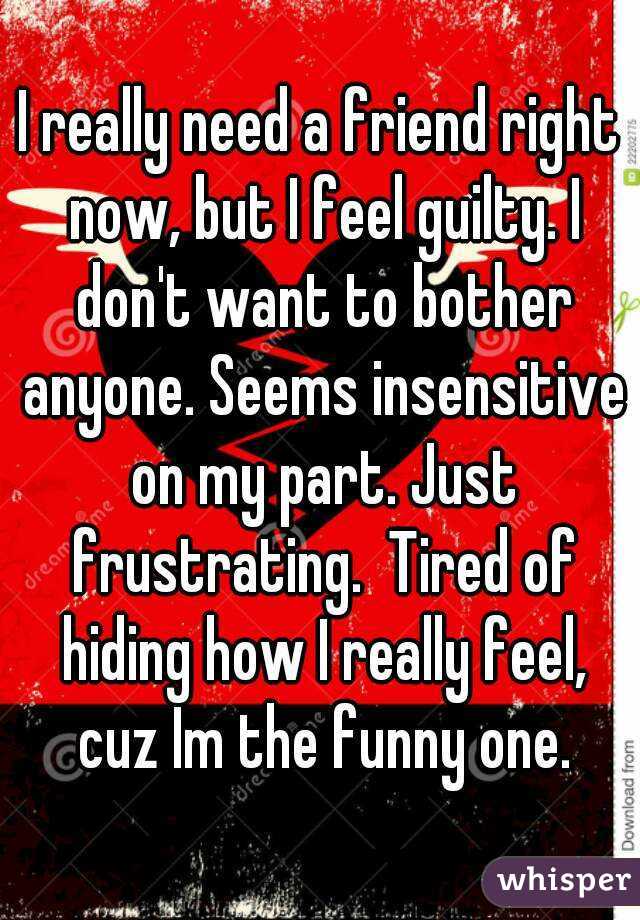 I really need a friend right now, but I feel guilty. I don't want to bother anyone. Seems insensitive on my part. Just frustrating.  Tired of hiding how I really feel, cuz Im the funny one.