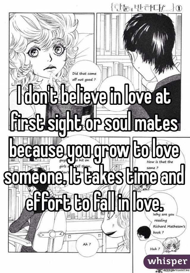 I don't believe in love at first sight or soul mates because you grow to love someone. It takes time and effort to fall in love. 