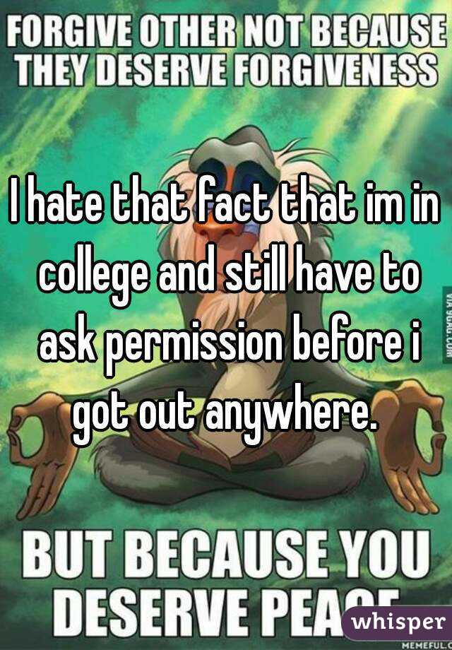 I hate that fact that im in college and still have to ask permission before i got out anywhere. 