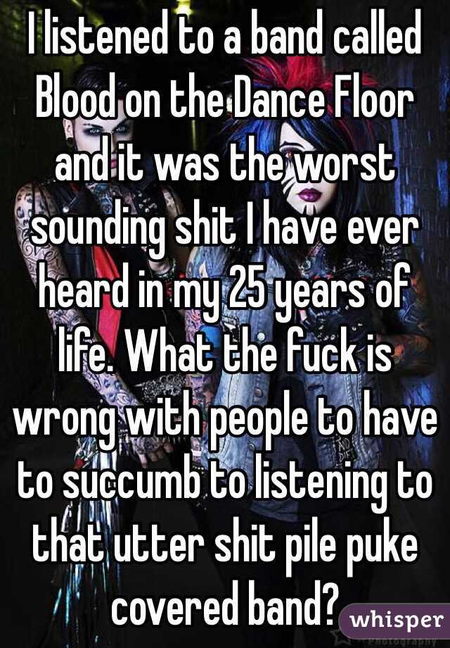 I listened to a band called Blood on the Dance Floor and it was the worst sounding shit I have ever heard in my 25 years of life. What the fuck is wrong with people to have to succumb to listening to that utter shit pile puke covered band?