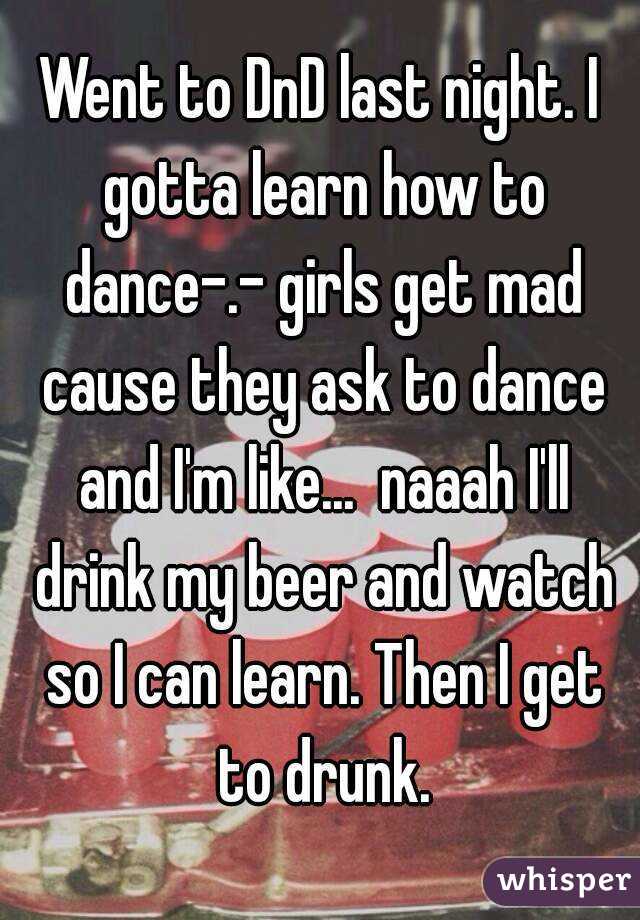 Went to DnD last night. I gotta learn how to dance-.- girls get mad cause they ask to dance and I'm like...  naaah I'll drink my beer and watch so I can learn. Then I get to drunk.
