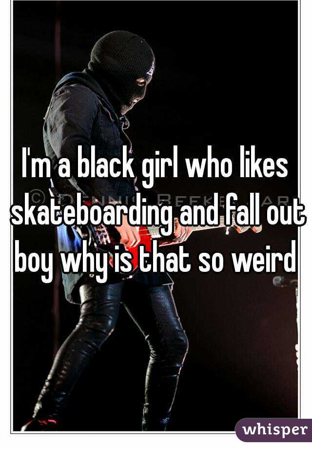 I'm a black girl who likes skateboarding and fall out boy why is that so weird 