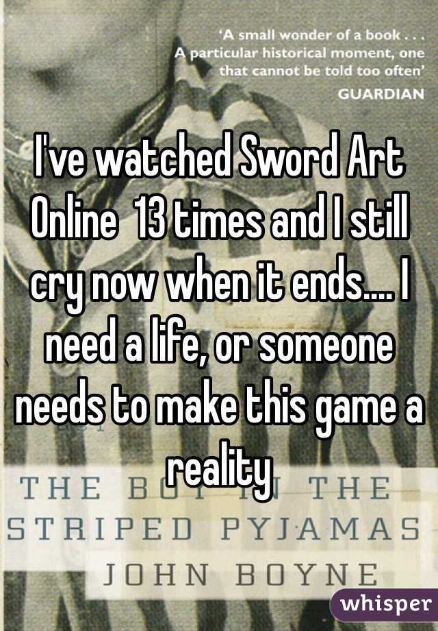 I've watched Sword Art Online  13 times and I still cry now when it ends.... I need a life, or someone needs to make this game a reality 