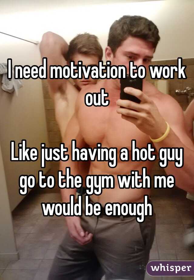 I need motivation to work out 

Like just having a hot guy go to the gym with me would be enough 