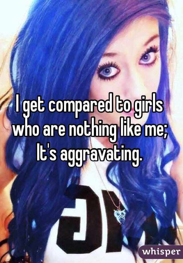 I get compared to girls who are nothing like me; 
It's aggravating.