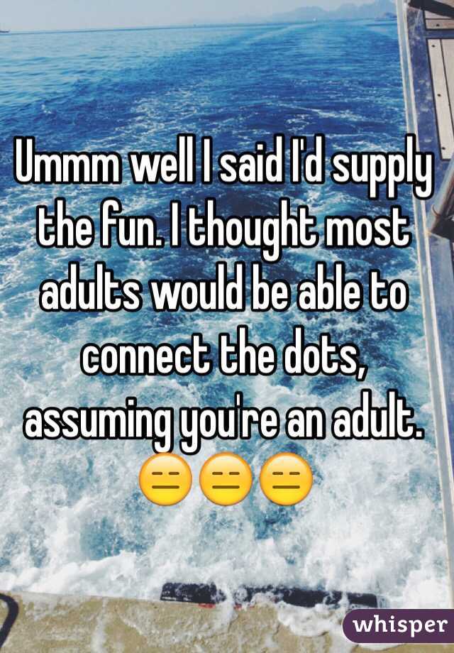 Ummm well I said I'd supply the fun. I thought most adults would be able to connect the dots, assuming you're an adult. 
😑😑😑