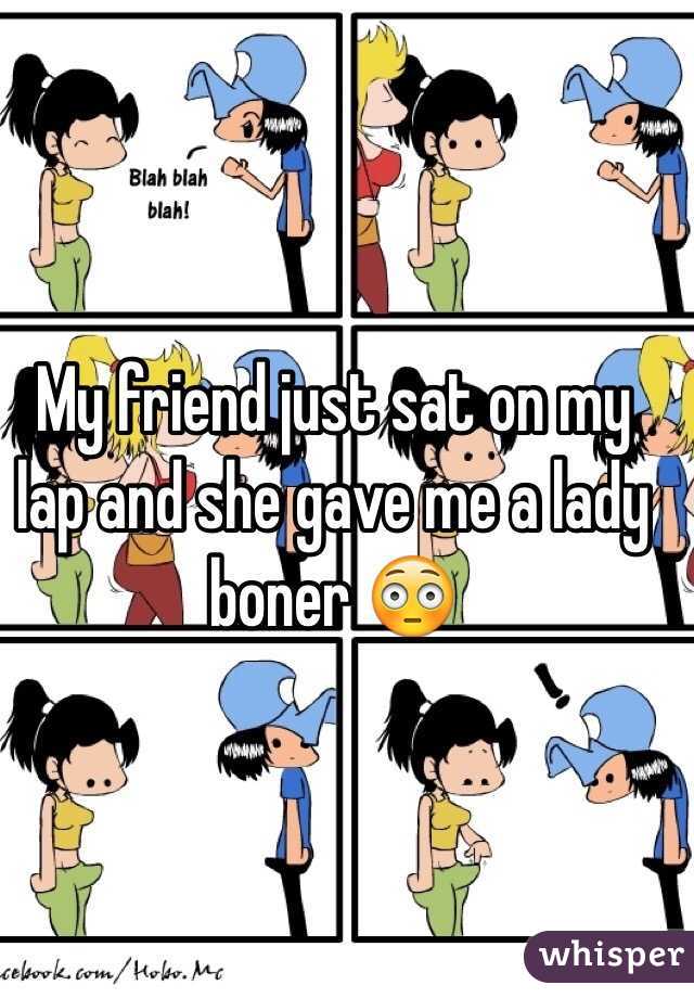 My friend just sat on my lap and she gave me a lady boner 😳