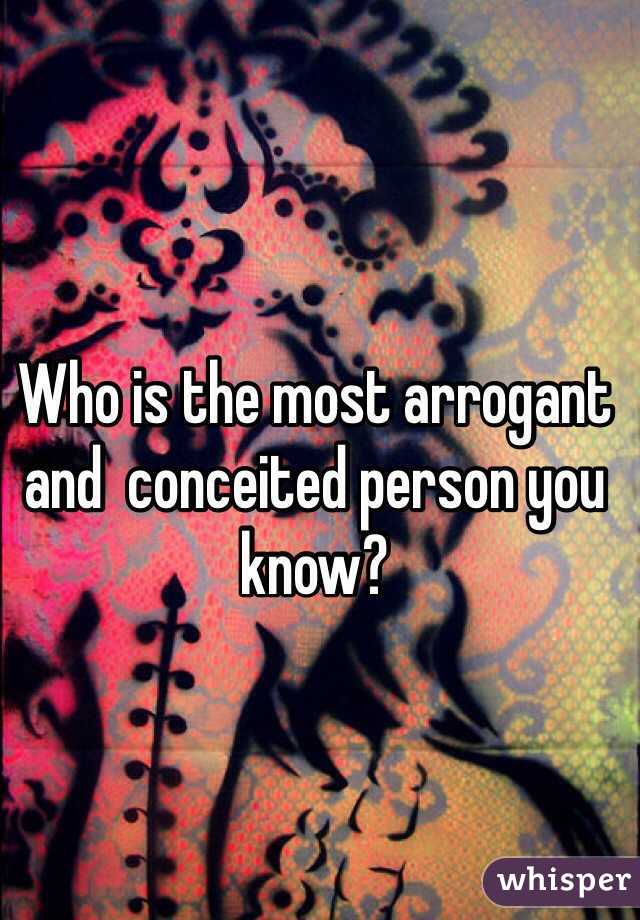 Who is the most arrogant and  conceited person you know?