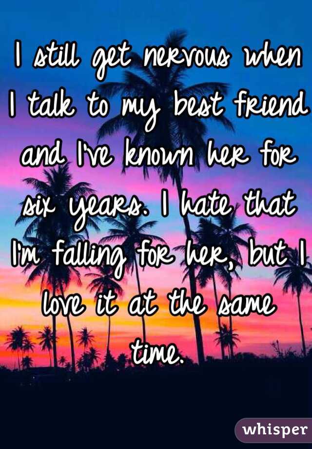 I still get nervous when I talk to my best friend and I've known her for six years. I hate that I'm falling for her, but I love it at the same time. 